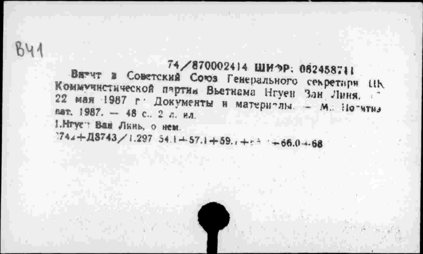 ﻿74/8700024)4 ШИ7>Р; 0824587Н
Вж*чт а „оветский Со’оз Генерального секретари цк Коммунистической пяртии Вьетнама Нгуен Зан Линя 2<. мая 1987 г- Документы и матерм'лы - м Но Аиш мт. 1987. - 48 с.. 2 л. ил
!.Нгуе • Ван Линь, о нем
74,+Д8743/1.297 54 М-57.|+59..4-. а ^бб.О-ч-бв